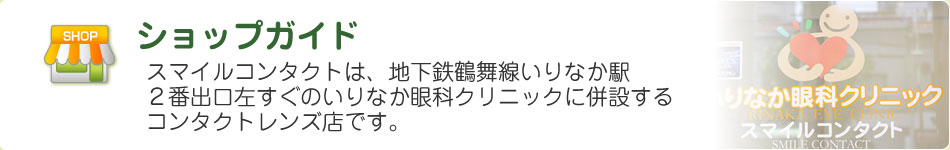 ショップガイド スマイルコンタクトは、地下鉄鶴舞線いりなか駅２番出口左すぐのいりなか眼科クリニックに併設のコンタクトレンズ店です。